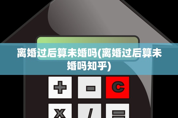 离婚过后算未婚吗(离婚过后算未婚吗知乎)