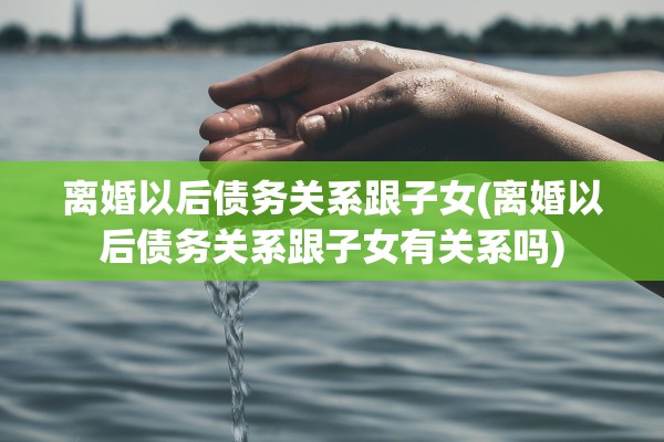 离婚以后债务关系跟子女(离婚以后债务关系跟子女有关系吗)