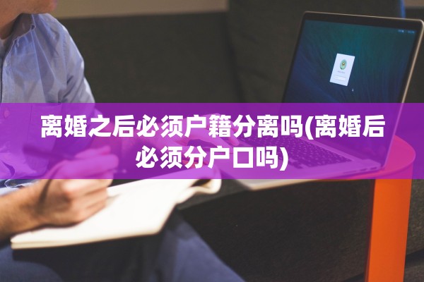 离婚之后必须户籍分离吗(离婚后必须分户口吗)