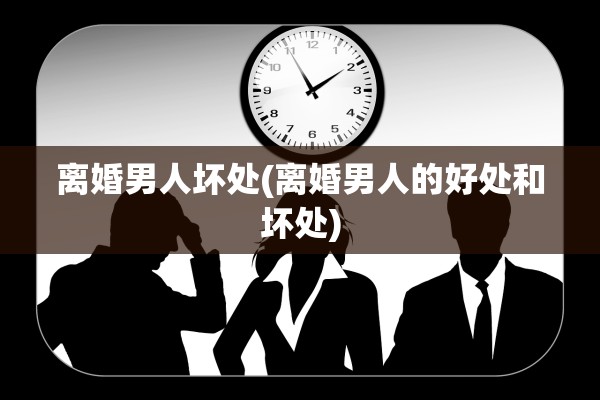 离婚男人坏处(离婚男人的好处和坏处)