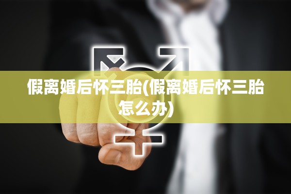 假离婚后怀三胎(假离婚后怀三胎怎么办)