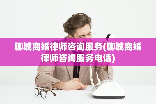 聊城离婚律师咨询服务(聊城离婚律师咨询服务电话)