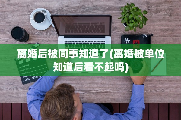 离婚后被同事知道了(离婚被单位知道后看不起吗)