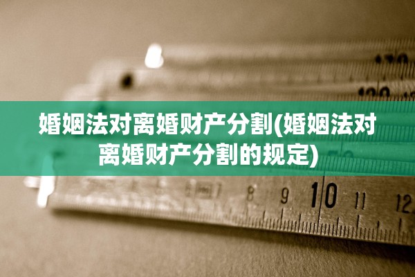 婚姻法对离婚财产分割(婚姻法对离婚财产分割的规定)