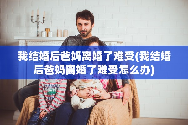 我结婚后爸妈离婚了难受(我结婚后爸妈离婚了难受怎么办)