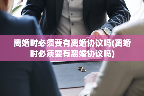 离婚时必须要有离婚协议吗(离婚时必须要有离婚协议吗)