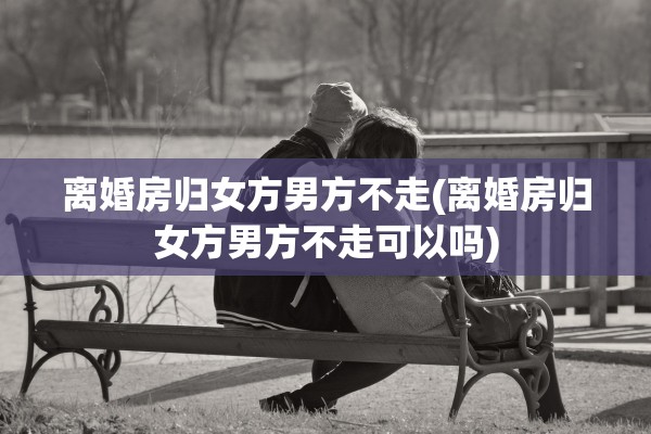 离婚房归女方男方不走(离婚房归女方男方不走可以吗)
