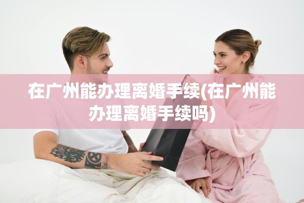 在广州能办理离婚手续(在广州能办理离婚手续吗)