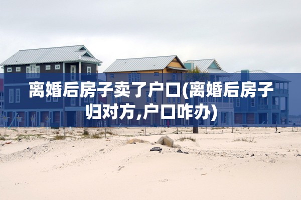 离婚后房子卖了户口(离婚后房子归对方,户口咋办)