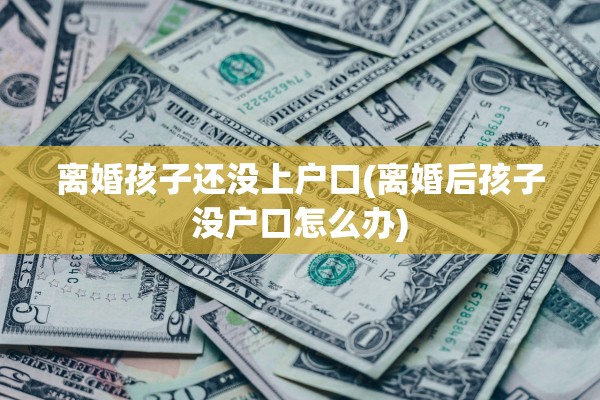 离婚孩子还没上户口(离婚后孩子没户口怎么办)