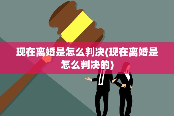 现在离婚是怎么判决(现在离婚是怎么判决的)