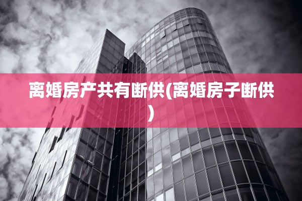 离婚房产共有断供(离婚房子断供)