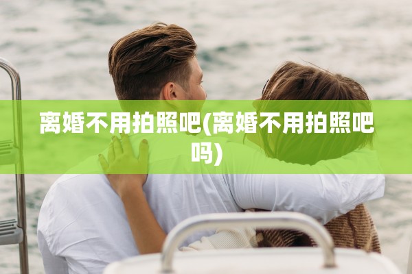 离婚不用拍照吧(离婚不用拍照吧吗)