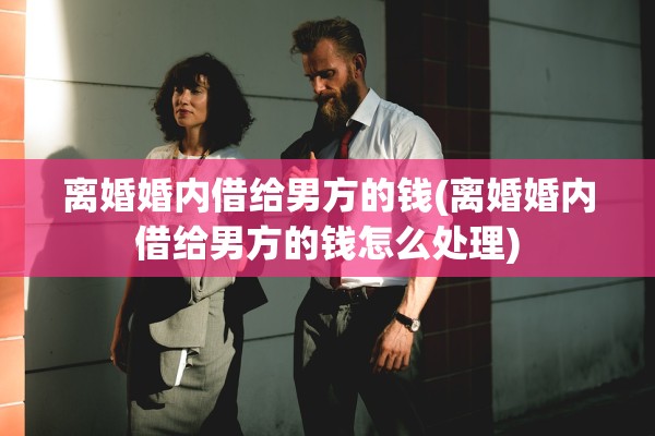 离婚婚内借给男方的钱(离婚婚内借给男方的钱怎么处理)