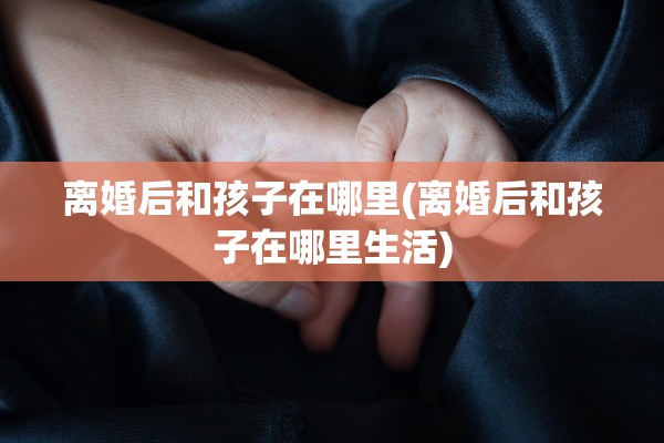 离婚后和孩子在哪里(离婚后和孩子在哪里生活)