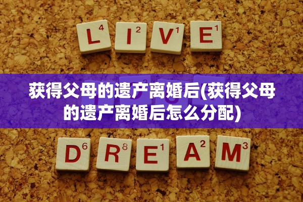 获得父母的遗产离婚后(获得父母的遗产离婚后怎么分配)