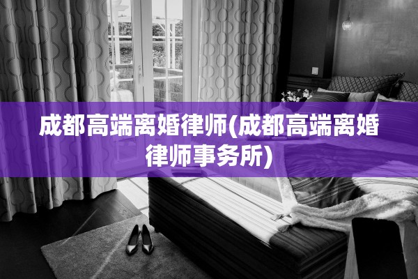 成都高端离婚律师(成都高端离婚律师事务所)