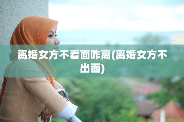 离婚女方不着面咋离(离婚女方不出面)