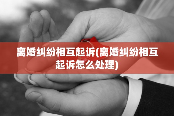 离婚纠纷相互起诉(离婚纠纷相互起诉怎么处理) 离婚纠纷相互起诉(离婚纠纷相互起诉怎么处理)