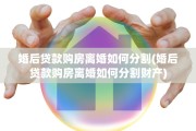 婚后贷款购房离婚如何分割(婚后贷款购房离婚如何分割财产)