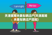 天津离婚夫妻车辆过户(天津离婚夫妻车辆过户流程)