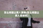 怎么样能让男人离婚(怎么样能让男人离婚呢)