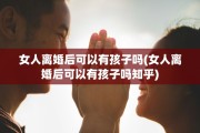 女人离婚后可以有孩子吗(女人离婚后可以有孩子吗知乎)