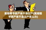离婚赠予房产来不急过户(离婚赠予房产来不急过户怎么办)