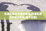 在哺乳期女方提出离婚(在哺乳期女方提出离婚,孩子归谁)