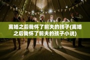 离婚之后我怀了前夫的孩子(离婚之后我怀了前夫的孩子小说)