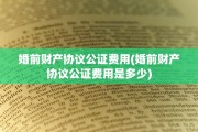 婚前财产协议公证费用(婚前财产协议公证费用是多少)