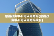渠县政务中心可以离婚吗(渠县政务中心可以离婚吗现在)