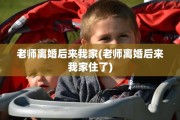 老师离婚后来我家(老师离婚后来我家住了) 老师离婚后来我家(老师离婚后来我家住了)