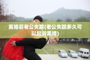 离婚后老公失踪(老公失踪多久可以起诉离婚)