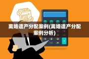 离婚遗产分配案例(离婚遗产分配案例分析)
