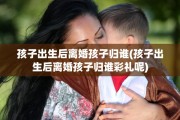 孩子出生后离婚孩子归谁(孩子出生后离婚孩子归谁彩礼呢)