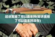 起诉离婚了可以卖车吗(起诉离婚了可以卖车吗现在)