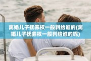 离婚儿子抚养权一般判给谁的(离婚儿子抚养权一般判给谁的呢)