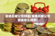 离婚后被公司辞退(离婚后被公司辞退怎么赔偿)