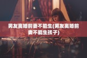 男友离婚前妻不能生(男友离婚前妻不能生孩子)