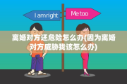 离婚对方还危险怎么办(因为离婚对方威胁我该怎么办)
