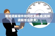 离婚调解案件如何收费标准(离婚调解怎么收费)