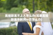 离婚联系不上人怎么办(如果离婚联系不到另一方怎么办)