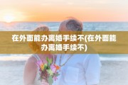 在外面能办离婚手续不(在外面能办离婚手续不)