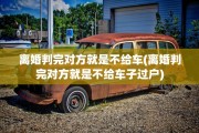 离婚判完对方就是不给车(离婚判完对方就是不给车子过户)