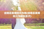 结婚后离婚吗只为她(结婚后离婚吗只为她生孩子)