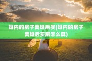 婚内的房子离婚后买(婚内的房子离婚后买房怎么算)