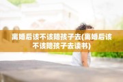 离婚后该不该陪孩子去(离婚后该不该陪孩子去读书)