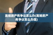 离婚房产有争议怎么办(离婚房产有争议怎么办理)
