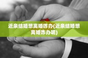 近亲结婚想离婚咋办(近亲结婚想离婚咋办呢)